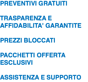 PREVENTIVI GRATUITI  TRASPARENZA E AFFIDABILITA' GARANTITE  PREZZI BLOCCATI  PACCHETTI OFFERTA ESCLUSIVI  ASSISTENZA E SUPPORTO